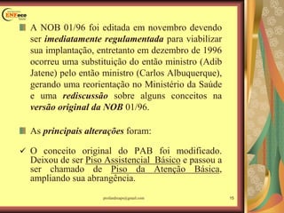 A NOB 01/96 foi editada em novembro devendo
ser imediatamente regulamentada para viabilizar
sua implantação, entretanto em dezembro de 1996
ocorreu uma substituição do então ministro (Adib
Jatene) pelo então ministro (Carlos Albuquerque),
gerando uma reorientação no Ministério da Saúde
e uma rediscussão sobre alguns conceitos na
versão original da NOB 01/96.
As principais alterações foram:
 O conceito original do PAB foi modificado.
Deixou de ser Piso Assistencial Básico e passou a
ser chamado de Piso da Atenção Básica,
ampliando sua abrangência.
15profandreaps@gmail.com
 