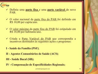 Definiu uma parte fixa e uma parte variável do novo
PAB.
 O valor nacional da parte fixa do PAB foi definido em
R$ 10,00 per capita/ano.
 O valor máximo da parte fixa do PAB foi estipulado em
R$ 18,00 por habitante/ano.
 Criada a Parte Variável do PAB que correspondia a
incentivos destinados às seguintes ações e programas:
I - Saúde da Família (PSF);
II - Agentes Comunitários de Saúde (ACS);
III - Saúde Bucal (SB);
IV - Compensação de Especificidades Regionais;
16profandreaps@gmail.com
 