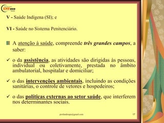 V - Saúde Indígena (SI); e
VI - Saúde no Sistema Penitenciário.
A atenção à saúde, compreende três grandes campos, a
saber:
 o da assistência, as atividades são dirigidas às pessoas,
individual ou coletivamente, prestada no âmbito
ambulatorial, hospitalar e domiciliar;
 o das intervenções ambientais, incluindo as condições
sanitárias, o controle de vetores e hospedeiros;
 o das políticas externas ao setor saúde, que interferem
nos determinantes sociais.
17profandreaps@gmail.com
 
