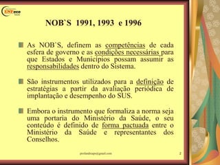 NOB`S 1991, 1993 e 1996
As NOB`S, definem as competências de cada
esfera de governo e as condições necessárias para
que Estados e Municípios possam assumir as
responsabilidades dentro do Sistema.
São instrumentos utilizados para a definição de
estratégias a partir da avaliação periódica de
implantação e desempenho do SUS.
Embora o instrumento que formaliza a norma seja
uma portaria do Ministério da Saúde, o seu
conteúdo é definido de forma pactuada entre o
Ministério da Saúde e representantes dos
Conselhos.
2profandreaps@gmail.com
 