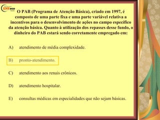 O PAB (Programa de Atenção Básica), criado em 1997, é
composto de uma parte fixa e uma parte variável relativa a
incentivos para o desenvolvimento de ações no campo específico
da atenção básica. Quanto à utilização dos repasses desse fundo, o
dinheiro do PAB estará sendo corretamente empregado em:
A) atendimento de média complexidade.
B) pronto-atendimento.
C) atendimento aos renais crônicos.
D) atendimento hospitalar.
E) consultas médicas em especialidades que não sejam básicas.
 