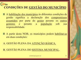 CONDIÇÕES DE GESTÃO DO MUNICÍPIO
A habilitação dos municípios às diferentes condições de
gestão significa a declaração dos compromissos
assumidos por parte do gestor perante os outros
gestores e perante a população sob sua
responsabilidade.
A partir desta NOB, os municípios podem habilitar-se
em duas condições:
A. GESTÃO PLENA DA ATENÇÃO BÁSICA.
B. GESTÃO PLENA DO SISTEMA MUNICIPAL.
21profandreaps@gmail.com
 