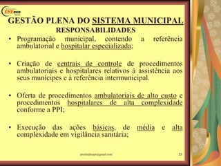 GESTÃO PLENA DO SISTEMA MUNICIPAL
RESPONSABILIDADES
• Programação municipal, contendo a referência
ambulatorial e hospitalar especializada;
• Criação de centrais de controle de procedimentos
ambulatoriais e hospitalares relativos à assistência aos
seus munícipes e à referência intermunicipal.
• Oferta de procedimentos ambulatoriais de alto custo e
procedimentos hospitalares de alta complexidade
conforme a PPI;
• Execução das ações básicas, de média e alta
complexidade em vigilância sanitária;
profandreaps@gmail.com 23
 
