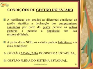 CONDIÇÕES DE GESTÃO DO ESTADO
A habilitação dos estados às diferentes condições de
gestão significa a declaração dos compromissos
assumidos por parte do gestor perante os outros
gestores e perante a população sob sua
responsabilidade.
A partir desta NOB, os estados podem habilitar-se em
duas condições:
A. GESTÃO AVANÇADA DO SISTEMA ESTADUAL.
B. GESTÃO PLENA DO SISTEMA ESTADUAL.
profandreaps@gmail.com 24
 