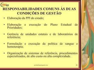 RESPONSABILIDADES COMUNS ÀS DUAS
CONDIÇÕES DE GESTÃO
• Elaboração da PPI do estado;
• Elaboração e execução do Plano Estadual de
Prioridades;
• Gerência de unidades estatais e de laboratórios de
referência;
• Formulação e execução da política de sangue e
hemoterapia;
• Organização de sistemas de referência, procedimentos
especializados, de alto custo ou alta complexidade.
profandreaps@gmail.com 25
 