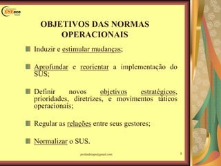 Induzir e estimular mudanças;
Aprofundar e reorientar a implementação do
SUS;
Definir novos objetivos estratégicos,
prioridades, diretrizes, e movimentos táticos
operacionais;
Regular as relações entre seus gestores;
Normalizar o SUS.
OBJETIVOS DAS NORMAS
OPERACIONAIS
3profandreaps@gmail.com
 