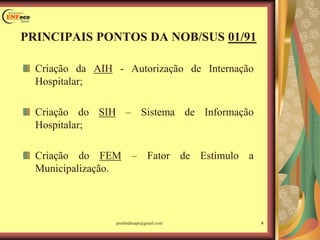 Criação da AIH - Autorização de Internação
Hospitalar;
Criação do SIH – Sistema de Informação
Hospitalar;
Criação do FEM – Fator de Estímulo a
Municipalização.
PRINCIPAIS PONTOS DA NOB/SUS 01/91
4profandreaps@gmail.com
 