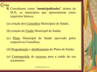 Consideram como “municipalizados” dentro do
SUS, os municípios que apresentarem como
requisitos básicos:
(a) criação dos Conselhos Municipais de Saúde;
(b) criação do Fundo Municipal de Saúde;
(c) Plano Municipal de Saúde aprovado pelos
respectivos Conselhos;
(d) Programação e detalhamento do Plano de Saúde;
(e) Contrapartida de recursos para a saúde do seu
orçamento;
5profandreaps@gmail.com
 