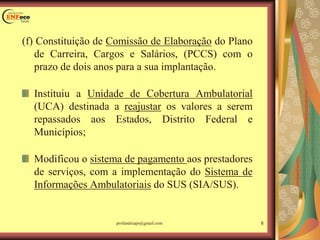 (f) Constituição de Comissão de Elaboração do Plano
de Carreira, Cargos e Salários, (PCCS) com o
prazo de dois anos para a sua implantação.
Instituiu a Unidade de Cobertura Ambulatorial
(UCA) destinada a reajustar os valores a serem
repassados aos Estados, Distrito Federal e
Municípios;
Modificou o sistema de pagamento aos prestadores
de serviços, com a implementação do Sistema de
Informações Ambulatoriais do SUS (SIA/SUS).
6profandreaps@gmail.com
 