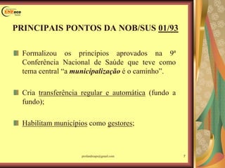 Formalizou os princípios aprovados na 9ª
Conferência Nacional de Saúde que teve como
tema central “a municipalização é o caminho”.
Cria transferência regular e automática (fundo a
fundo);
Habilitam municípios como gestores;
PRINCIPAIS PONTOS DA NOB/SUS 01/93
7profandreaps@gmail.com
 