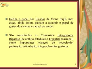 Define o papel dos Estados de forma frágil, mas
esses, ainda assim, passam a assumir o papel de
gestor do sistema estadual de saúde;
São constituídas as Comissões Intergestores
Bipartite (de âmbito estadual) e Tripartite (nacional)
como importantes espaços de negociação,
pactuação, articulação, integração entre gestores.
8profandreaps@gmail.com
 
