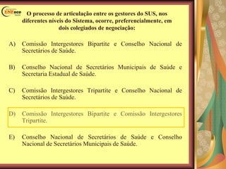 O processo de articulação entre os gestores do SUS, nos
diferentes níveis do Sistema, ocorre, preferencialmente, em
dois colegiados de negociação:
A) Comissão Intergestores Bipartite e Conselho Nacional de
Secretários de Saúde.
B) Conselho Nacional de Secretários Municipais de Saúde e
Secretaria Estadual de Saúde.
C) Comissão Intergestores Tripartite e Conselho Nacional de
Secretários de Saúde.
D) Comissão Intergestores Bipartite e Comissão Intergestores
Tripartite.
E) Conselho Nacional de Secretários de Saúde e Conselho
Nacional de Secretários Municipais de Saúde.
 