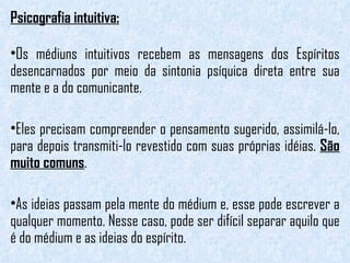 Psicografia intuitiva: Os médiuns intuitivos recebem as mensagens dos Espíritos desencarnados por meio da sintonia psíquica direta entre sua mente e a do comunicante.  Eles precisam compreender o pensamento sugerido, assimilá-lo, para depois transmiti-lo revestido com suas próprias idéias.  São muito comuns . As ideias passam pela mente do médium e, esse pode escrever a qualquer momento. Nesse caso, pode ser difícil separar aquilo que é do médium e as ideias do espírito.  