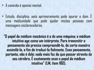 A conexão é apenas mental.  Estudo, disciplina, auto aprimoramento pode apurar o dom. É uma mediunidade que pode ajudar muitas pessoas com mensagens esclarecedoras.  "O papel do médium mecânico é o de uma máquina; o médium intuitivo age como um intérprete. Para transmitir o pensamento ele precisa compreendê-lo, de certa maneira assimilá-lo, a fim de traduzi-lo fielmente. Esse pensamento, portanto, não é dele: nada mais faz do que passar através do seu cérebro. É exatamente esse o papel do médium intuitivo" (LM, item 180). 