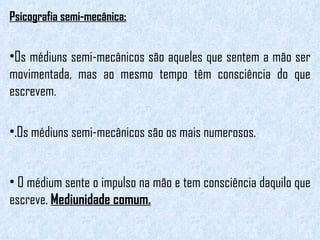 Psicografia semi-mecânica: Os médiuns semi-mecânicos são aqueles que sentem a mão ser movimentada, mas ao mesmo tempo têm consciência do que escrevem.  .Os médiuns semi-mecânicos são os mais numerosos. O médium sente o impulso na mão e tem consciência daquilo que escreve.  Mediunidade comum. 