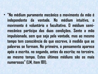 "No médium puramente mecânico o movimento da mão é independente da vontade. No médium intuitivo, o movimento é voluntário e facultativo. O médium semi-mecânico participa das duas condições. Sente a mão impulsionada, sem que seja pela vontade, mas ao mesmo tempo tem consciência do que escreve, à medida que as palavras se formam. No primeiro, o pensamento aparece após a escrita. no segundo, antes da escrita; no terceiro. ao mesmo tempo. Estes últimos médiuns são os mais numerosos" (LM, item 181). 