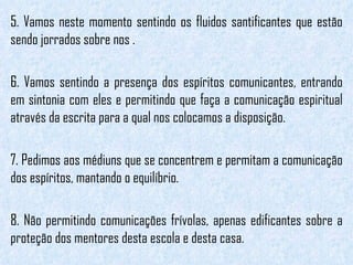 5. Vamos neste momento sentindo os fluidos santificantes que estão sendo jorrados sobre nos . 6. Vamos sentindo a presença dos espíritos comunicantes, entrando em sintonia com eles e permitindo que faça a comunicação espiritual através da escrita para a qual nos colocamos a disposição. 7. Pedimos aos médiuns que se concentrem e permitam a comunicação dos espíritos, mantando o equilíbrio. 8. Não permitindo comunicações frívolas, apenas edificantes sobre a proteção dos mentores desta escola e desta casa. 