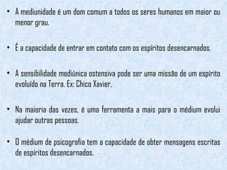 A mediunidade é um dom comum a todos os seres humanos em maior ou menor grau.  É a capacidade de entrar em contato com os espíritos desencarnados.  A sensibilidade mediúnica ostensiva pode ser uma missão de um espírito evoluído na Terra. Ex: Chico Xavier.  Na maioria das vezes, é uma ferramenta a mais para o médium evolui ajudar outras pessoas. O médium de psicografia tem a capacidade de obter mensagens escritas de espíritos desencarnados. 