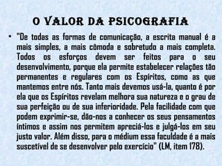 O valor da Psicografia "De todas as formas de comunicação, a escrita manual é a mais simples, a mais cômoda e sobretudo a mais completa. Todos os esforços devem ser feitos para o seu desenvolvimento, porque ela permite estabelecer relações tão permanentes e regulares com os Espíritos, como as que mantemos entre nós. Tanto mais devemos usá-la, quanto é por ela que os Espíritos revelam melhora sua natureza e o grau de sua perfeição ou de sua inferioridade. Pela facilidade com que podem exprimir-se, dão-nos a conhecer os seus pensamentos íntimos e assim nos permitem apreciá-los e julgá-los em seu justo valor. Além disso, para o médium essa faculdade é a mais suscetível de se desenvolver pelo exercício" (LM, item 178). 