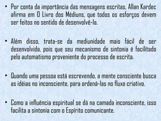 Por conta da importância das mensagens escritas, Allan Kardec afirma em O Livro dos Médiuns, que todos os esforços devem ser feitos no sentido de desenvolvê-la.  Além disso, trata-se da mediunidade mais fácil de ser desenvolvida, pois que seu mecanismo de sintonia é facilitado pelo automatismo proveniente do processo de escrita. Quando uma pessoa está escrevendo, a mente consciente busca as idéias no inconsciente, para ordená-las no fluxo criativo.  Como a influência espiritual se dá na camada inconsciente, isso facilita a sintonia com o Espírito comunicante.  