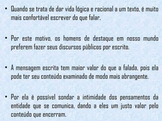 Quando se trata de dar vida lógica e racional a um texto, é muito mais confortável escrever do que falar.  Por este motivo, os homens de destaque em nosso mundo preferem fazer seus discursos públicos por escrito.  A mensagem escrita tem maior valor do que a falada, pois ela pode ter seu conteúdo examinado de modo mais abrangente.  Por ela é possível sondar a intimidade dos pensamentos da entidade que se comunica, dando a eles um justo valor pelo conteúdo que encerram.  
