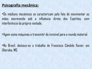 Psicografia mecânica: Os médiuns mecânicos se caracterizam pelo fato de movimentar as mãos escrevendo sob a influência direta dos Espíritos, sem interferência da própria vontade.  Agem como máquinas a transmitir do invisível para o mundo material.  No Brasil, destaca-se o trabalho de Francisco Cândido Xavier, em Uberaba, MG.  