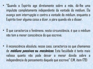 "Quando o Espírito age diretamente sobre a mão, dá-lhe uma impulsão completamente independente da vontade do médium. Ela avança sem interrupção e contra a vontade do médium, enquanto o Espírito tiver alguma coisa a dizer, e pára quando ele o disser. O que caracteriza o fenômeno, nesta circunstância, é que o médium não tem a menor consciência do que escreve.  A inconsciência absoluta, nesse caso, caracteriza os que chamamos de  médiuns passivos  ou  mecânicos . Esta faculdade é tanto mais valiosa quanto não pode deixar a menor dúvida sobre a independência do pensamento daquele que escreve" (LM, item 179) 