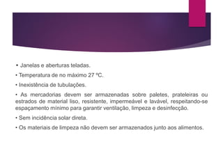 • Janelas e aberturas teladas.
• Temperatura de no máximo 27 ºC.
• Inexistência de tubulações.
• As mercadorias devem ser armazenadas sobre paletes, prateleiras ou
estrados de material liso, resistente, impermeável e lavável, respeitando-se
espaçamento mínimo para garantir ventilação, limpeza e desinfecção.
• Sem incidência solar direta.
• Os materiais de limpeza não devem ser armazenados junto aos alimentos.
 