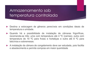 Armazenamento sob
temperatura controlada
 Destina a estocagem de gêneros perecíveis em condições ideais de
temperatura e umidade.
 Quando há a possibilidade de instalação de câmaras frigoríficas,
recomenda-se três: uma com temperatura até 4 ºC (carnes), outra com
temperatura de 10 ºC para frutas e hortaliças e outra até 8 ºC para
laticínios e sobremesas.
 A instalação da câmara de congelamento deve ser estudada, pois facilita
o abastecimento e permite compras em maior quantidade
 
