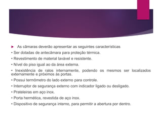  As câmaras deverão apresentar as seguintes características
• Ser dotadas de antecâmara para proteção térmica.
• Revestimento de material lavável e resistente.
• Nível do piso igual ao da área externa.
• Inexistência de ralos internamente, podendo os mesmos ser localizados
externamente e próximos às portas.
• Possui termômetro do lado externo para controle.
• Interruptor de segurança externo com indicador ligado ou desligado.
• Prateleiras em aço inox.
• Porta hermética, revestida de aço inox.
• Dispositivo de segurança interno, para permitir a abertura por dentro.
 