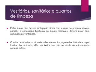Vestiários, sanitários e quartos
de limpeza
 Estas áreas não devem ter ligação direta com a área de preparo, devem
garantir a eliminação higiênica de águas residuais, devem estar bem
iluminados e ventilados.
 O setor deve estar provido de sabonete neutro, agente bactericida e papel
toalha não reciclado, além de lixeira que não necessite de acionamento
com as mãos .
 