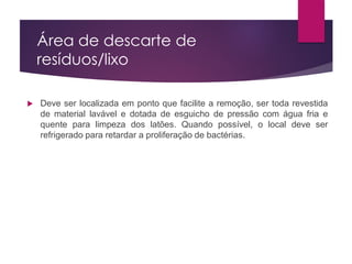 Área de descarte de
resíduos/lixo
 Deve ser localizada em ponto que facilite a remoção, ser toda revestida
de material lavável e dotada de esguicho de pressão com água fria e
quente para limpeza dos latões. Quando possível, o local deve ser
refrigerado para retardar a proliferação de bactérias.
 