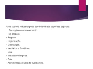 Uma cozinha industrial pode ser dividida nos seguintes espaços:
Recepção e armazenamento.
• Pré-preparo.
• Preparo.
• Higienização.
• Distribuição.
• Vestiários e Sanitários.
• Lixo.
• Material de limpeza.
• Gás.
• Administração / Sala do nutricionista.
 