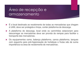 Área de recepção e
armazenamento
 É o local destinado ao recebimento de todas as mercadorias que chegam
à UAN, deve ser protegida e limpa, conter plataforma de descarga.
 A plataforma de descarga, local onde os caminhões estacionam para
descarregar as mercadorias deve ser provida de rampas para facilitar o
transporte das mercadorias.
 Os equipamentos como, balança plataforma, carros plataforma, tanques
com esguicho para pré-higienização de hortaliças e frutas são de suma
importância na área de recebimento de mercadorias .
 