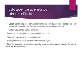 Estoque, despensa ou
almoxarifado
 Local destinado ao armazenamento de produtos não perecíveis em
temperatura ambiente. Devem ser características do estoque:
Porta única, larga e alta, simples.
• Borracha de vedação na parte inferior da porta.
• Piso em material lavável e resistente.
• Não apresentar ralos para escoamento de água.
• Boa iluminação, ventilação cruzada, que permita ampla circulação de ar
entre as mercadorias.
 