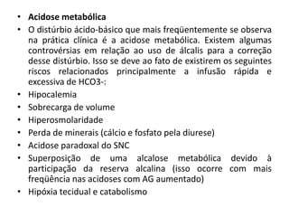 • Acidose metabólica
• O distúrbio ácido-básico que mais freqüentemente se observa
na prática clínica é a acidose metabólica. Existem algumas
controvérsias em relação ao uso de álcalis para a correção
desse distúrbio. Isso se deve ao fato de existirem os seguintes
riscos relacionados principalmente a infusão rápida e
excessiva de HCO3-:
• Hipocalemia
• Sobrecarga de volume
• Hiperosmolaridade
• Perda de minerais (cálcio e fosfato pela diurese)
• Acidose paradoxal do SNC
• Superposição de uma alcalose metabólica devido à
participação da reserva alcalina (isso ocorre com mais
freqüência nas acidoses com AG aumentado)
• Hipóxia tecidual e catabolismo
 