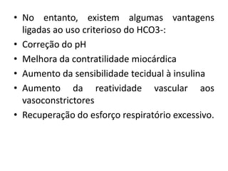 • No entanto, existem algumas vantagens
ligadas ao uso criterioso do HCO3-:
• Correção do pH
• Melhora da contratilidade miocárdica
• Aumento da sensibilidade tecidual à insulina
• Aumento da reatividade vascular aos
vasoconstrictores
• Recuperação do esforço respiratório excessivo.
 