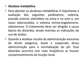 • Alcalose metabólica
• Para abordar as alcaloses metabólicas é importante a
avaliação dos seguintes parâmetros: volemia,
pressão arterial, eletrólitos na urina e no soro e, em
casos selecionados, o sistema renina-angiotensina-
aldosterona. O tratamento deve ser dirigido à causa
básica do distúrbio, sendo restritas as indicações de
uso de ácidos.
• Quando a alcalose resulta da administração excessiva
de álcalis exógenos, basta a suspensão dessa
administração para a normalização do pH. Esse
distúrbio ocorrerá com mais freqüência se houver
comprometimento da função renal.
 