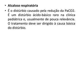 • Alcalose respiratória
• É o distúrbio causado pela redução da PaCO2.
É um distúrbio ácido-básico raro na clínica
pediátrica e, usualmente de pouca relevância.
O tratamento deve ser dirigido à causa básica
do distúrbio.
 