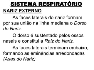 SISTEMA RESPIRATÓRIO
NARIZ EXTERNO
As faces laterais do nariz formam
por sua união na linha mediana o Dorso
do Nariz.
O dorso é sustentado pelos ossos
nasais e constitui a Raiz do Nariz.
As faces laterais terminam embaixo,
formando as eminências arredondadas
(Asas do Nariz)
 