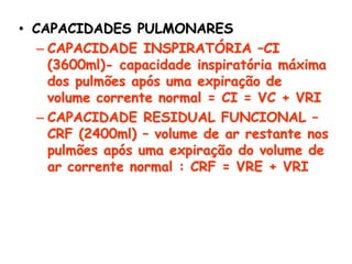 • CAPACIDADES PULMONARES
– CAPACIDADE INSPIRATÓRIA –CI
(3600ml)- capacidade inspiratória máxima
dos pulmões após uma expiração de
volume corrente normal = CI = VC + VRI
– CAPACIDADE RESIDUAL FUNCIONAL –
CRF (2400ml) – volume de ar restante nos
pulmões após uma expiração do volume de
ar corrente normal : CRF = VRE + VRI
 