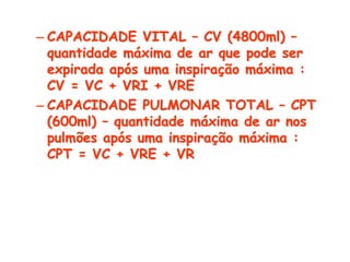 – CAPACIDADE VITAL – CV (4800ml) –
quantidade máxima de ar que pode ser
expirada após uma inspiração máxima :
CV = VC + VRI + VRE
– CAPACIDADE PULMONAR TOTAL – CPT
(600ml) – quantidade máxima de ar nos
pulmões após uma inspiração máxima :
CPT = VC + VRE + VR
 