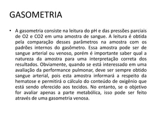 GASOMETRIA
• A gasometria consiste na leitura do pH e das pressões parciais
de O2 e CO2 em uma amostra de sangue. A leitura é obtida
pela comparação desses parâmetros na amostra com os
padrões internos do gasômetro. Essa amostra pode ser de
sangue arterial ou venoso, porém é importante saber qual a
natureza da amostra para uma interpretação correta dos
resultados. Obviamente, quando se está interessado em uma
avaliação da performance pulmonar, deve ser sempre obtido
sangue arterial, pois esta amostra informará a respeito da
hematose e permitirá o cálculo do conteúdo de oxigênio que
está sendo oferecido aos tecidos. No entanto, se o objetivo
for avaliar apenas a parte metabólica, isso pode ser feito
através de uma gasometria venosa.
 