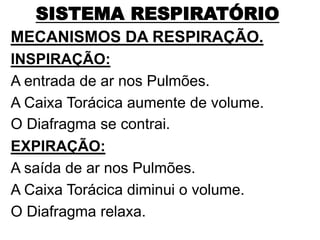 SISTEMA RESPIRATÓRIO
MECANISMOS DA RESPIRAÇÃO.
INSPIRAÇÃO:
A entrada de ar nos Pulmões.
A Caixa Torácica aumente de volume.
O Diafragma se contrai.
EXPIRAÇÃO:
A saída de ar nos Pulmões.
A Caixa Torácica diminui o volume.
O Diafragma relaxa.
 