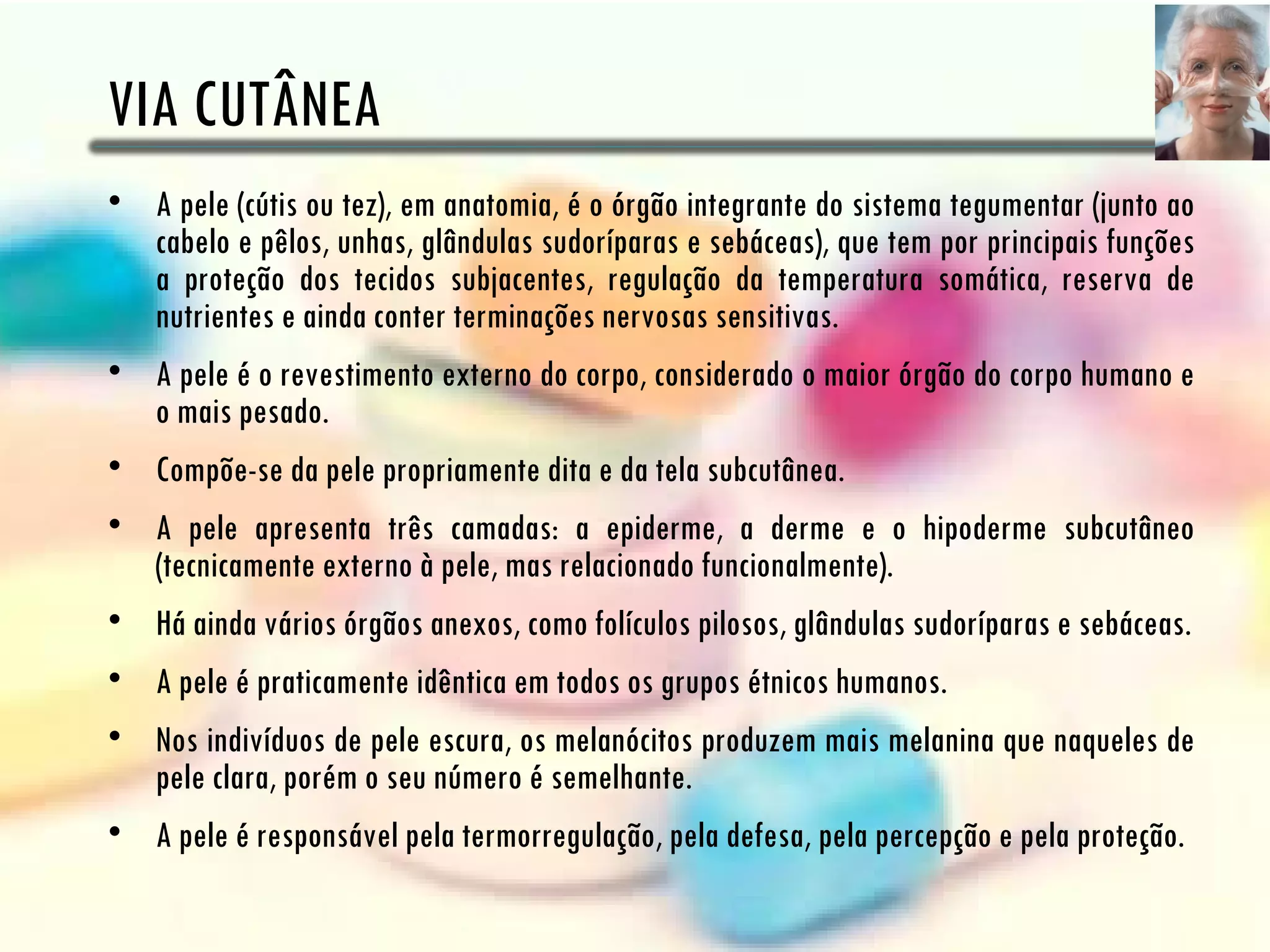 VIA CUTÂNEA
• A pele (cútis ou tez), em anatomia, é o órgão integrante do sistema tegumentar (junto ao
  cabelo e pêlos, unhas, glândulas sudoríparas e sebáceas), que tem por principais funções
  a proteção dos tecidos subjacentes, regulação da temperatura somática, reserva de
  nutrientes e ainda conter terminações nervosas sensitivas.
• A pele é o revestimento externo do corpo, considerado o maior órgão do corpo humano e
  o mais pesado.
• Compõe-se da pele propriamente dita e da tela subcutânea.
• A pele apresenta três camadas: a epiderme, a derme e o hipoderme subcutâneo
  (tecnicamente externo à pele, mas relacionado funcionalmente).
• Há ainda vários órgãos anexos, como folículos pilosos, glândulas sudoríparas e sebáceas.
• A pele é praticamente idêntica em todos os grupos étnicos humanos.
• Nos indivíduos de pele escura, os melanócitos produzem mais melanina que naqueles de
  pele clara, porém o seu número é semelhante.
• A pele é responsável pela termorregulação, pela defesa, pela percepção e pela proteção.
 