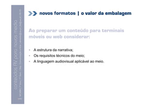 MCMM | 1º Ano | 1º Sem. | Dep. Comunicação e Arte | almeida@ua.pt | jfa@ua.pt | 09-10
                                                                                                                                novos formatos | o valor da embalagem
                                                                                                                    09
    Conteúdos AV para novos media


                                                                                                                            Ao preparar um conteúdo para terminais
conteúdos AV paranovos media



                                                                                                                            móveis ou web considerar:

                                                                                                                             A estrutura da narrativa;
                                                                                                                             Os requisitos técnicos do meio;
                                                                                                                             A linguagem audiovisual aplicável ao meio.




                                [107]
 