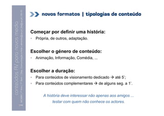 MCMM | 1º Ano | 1º Sem. | Dep. Comunicação e Arte | almeida@ua.pt | jfa@ua.pt | 09-10
                                                                                                                                 novos formatos | tipologias de conteúdo
                                                                                                                    09
    Conteúdos AV para novos media


                                                                                                                            Começar por definir uma história:
conteúdos AV paranovos media


                                                                                                                              Própria, de outros, adaptação.


                                                                                                                            Escolher o género de conteúdo:
                                                                                                                              Animação, Informação, Comédia, ...


                                                                                                                            Escolher a duração:
                                                                                                                              Para conteúdos de visionamento dedicado       até 5’;
                                                                                                                              Para conteúdos complementares        de alguns seg. a 1’.


                                                                                                                                  A história deve interessar não apenas aos amigos ...
                                                                                                                                       testar com quem não conhece os actores.
                                [108]
 