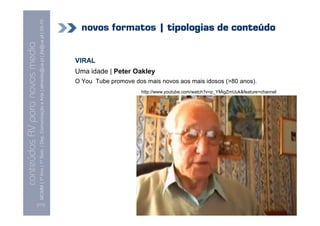 MCMM | 1º Ano | 1º Sem. | Dep. Comunicação e Arte | almeida@ua.pt | jfa@ua.pt | 09-10
                                                                                                                              novos formatos | tipologias de conteúdo
                                                                                                                    09
    Conteúdos AV para novos media

                                                                                                                            VIRAL
conteúdos AV paranovos media


                                                                                                                            Uma idade | Peter Oakley
                                                                                                                            O You Tube promove dos mais novos aos mais idosos (>80 anos).
                                                                                                                                                  http://www.youtube.com/watch?v=p_YMigZmUuk&feature=channel




                                [111]
 