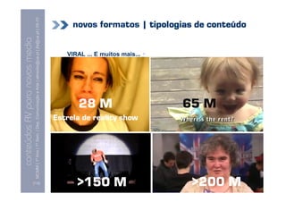conteúdos AV paranovos media
                   Conteúdos AV para novos media
         MCMM | 1º Ano | 1º Sem. | Dep. Comunicação e Arte | almeida@ua.pt | jfa@ua.pt | 09-10
                                                                                         09




 [112]
                                                                28 M




>150 M
                                      Estrela de reality show
                                                                        VIRAL ... E muitos mais... +




                                                                65 M




>200 M
                                                                                                       novos formatos | tipologias de conteúdo
 