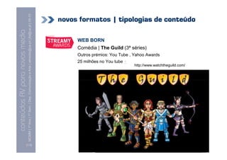 MCMM | 1º Ano | 1º Sem. | Dep. Comunicação e Arte | almeida@ua.pt | jfa@ua.pt | 09-10
                                                                                                                            novos formatos | tipologias de conteúdo
                                                                                                                    09
    Conteúdos AV para novos media

                                                                                                                                 WEB BORN
conteúdos AV paranovos media


                                                                                                                                 Comédia | The Guild (3ª séries)
                                                                                                                                 Outros prémios: You Tube , Yahoo Awards
                                                                                                                                 25 milhões no You tube +
                                                                                                                                                            http://www.watchtheguild.com/




                                [113]
 